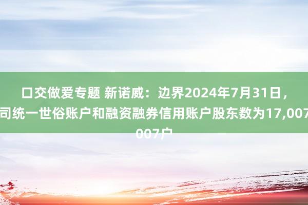 口交做爱专题 新诺威：边界2024年7月31日，公司统一世俗账户和融资融券信用账户股东数为17,007户