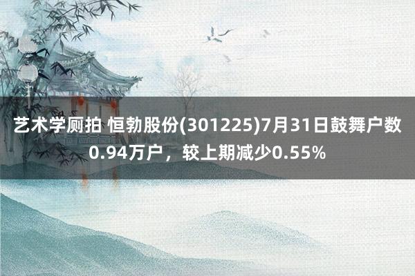 艺术学厕拍 恒勃股份(301225)7月31日鼓舞户数0.94万户，较上期减少0.55%