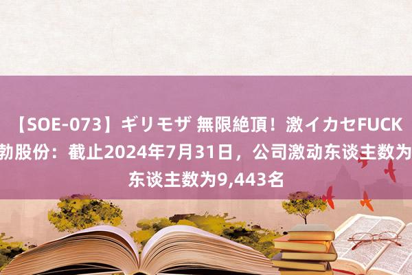 【SOE-073】ギリモザ 無限絶頂！激イカセFUCK Ami 恒勃股份：截止2024年7月31日，公司激动东谈主数为9,443名