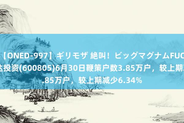 【ONED-997】ギリモザ 絶叫！ビッグマグナムFUCK Ami 悦达投资(600805)6月30日鞭策户数3.85万户，较上期减少6.34%