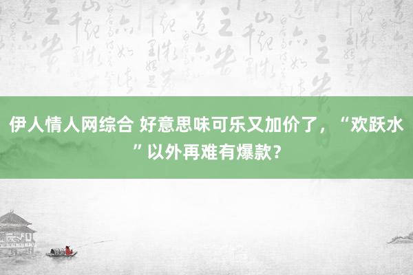 伊人情人网综合 好意思味可乐又加价了，“欢跃水”以外再难有爆款？