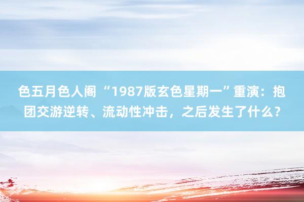 色五月色人阁 “1987版玄色星期一”重演：抱团交游逆转、流动性冲击，之后发生了什么？