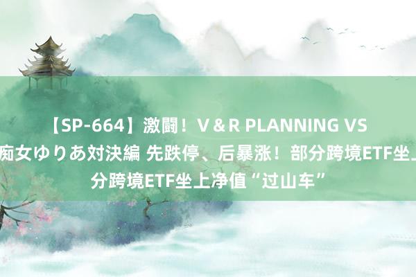 【SP-664】激闘！V＆R PLANNING VS MOODYZ 淫乱痴女ゆりあ対決編 先跌停、后暴涨！部分跨境ETF坐上净值“过山车”