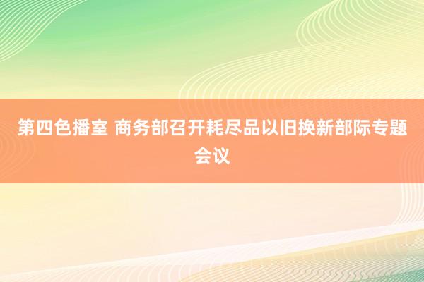 第四色播室 商务部召开耗尽品以旧换新部际专题会议