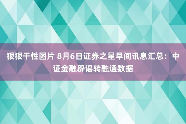 狠狠干性图片 8月6日证券之星早间讯息汇总：中证金融辟谣转融通数据