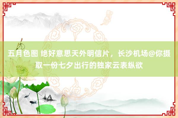 五月色图 绝好意思天外明信片，长沙机场@你摄取一份七夕出行的独家云表纵欲