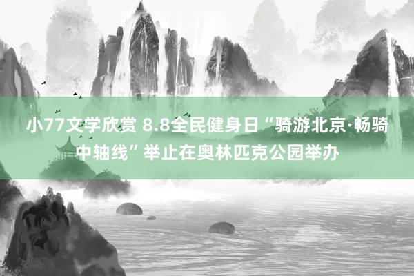 小77文学欣赏 8.8全民健身日“骑游北京·畅骑中轴线”举止在奥林匹克公园举办