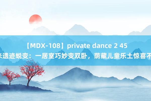 【MDX-108】private dance 2 45平米遗迹蜕变：一居室巧妙变双卧，荫藏儿童乐土惊喜不停！