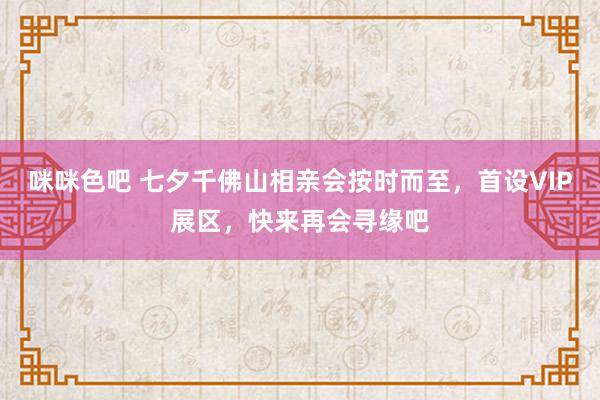 咪咪色吧 七夕千佛山相亲会按时而至，首设VIP展区，快来再会寻缘吧