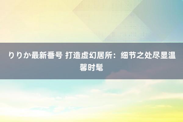 りりか最新番号 打造虚幻居所：细节之处尽显温馨时髦