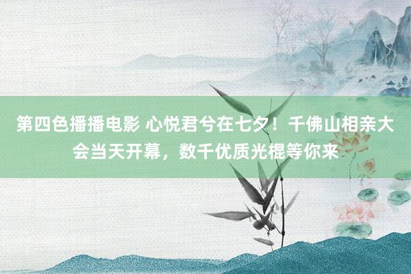 第四色播播电影 心悦君兮在七夕！千佛山相亲大会当天开幕，数千优质光棍等你来