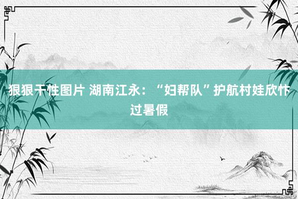 狠狠干性图片 湖南江永：“妇帮队”护航村娃欣忭过暑假