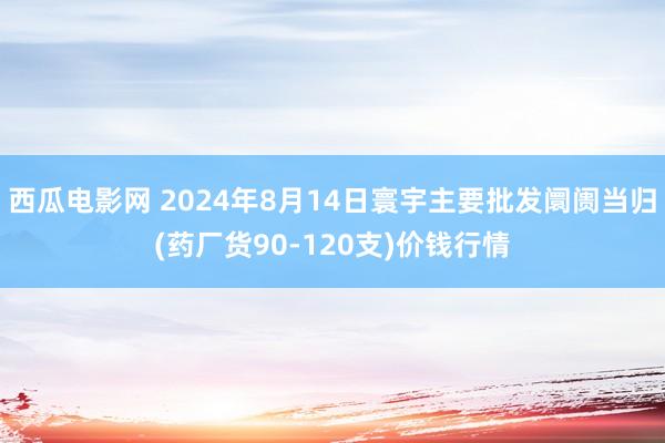 西瓜电影网 2024年8月14日寰宇主要批发阛阓当归(药厂货90-120支)价钱行情