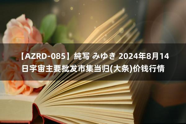 【AZRD-085】純写 みゆき 2024年8月14日宇宙主要批发市集当归(大条)价钱行情