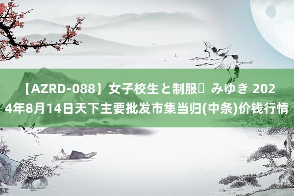 【AZRD-088】女子校生と制服・みゆき 2024年8月14日天下主要批发市集当归(中条)价钱行情