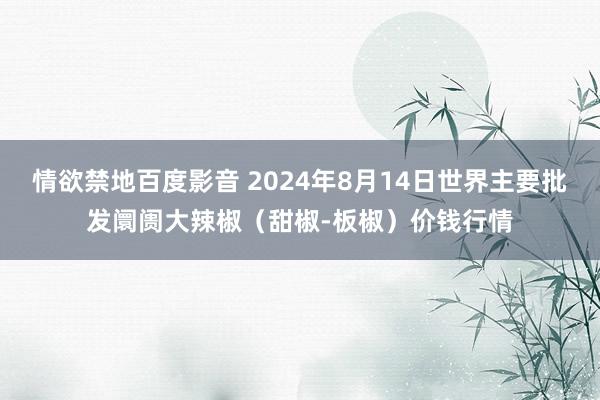 情欲禁地百度影音 2024年8月14日世界主要批发阛阓大辣椒（甜椒-板椒）价钱行情