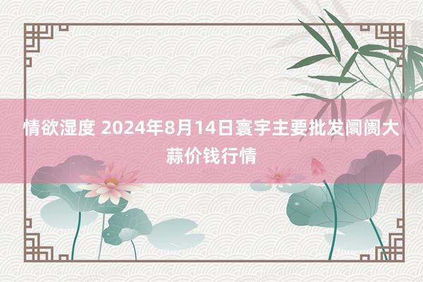 情欲湿度 2024年8月14日寰宇主要批发阛阓大蒜价钱行情