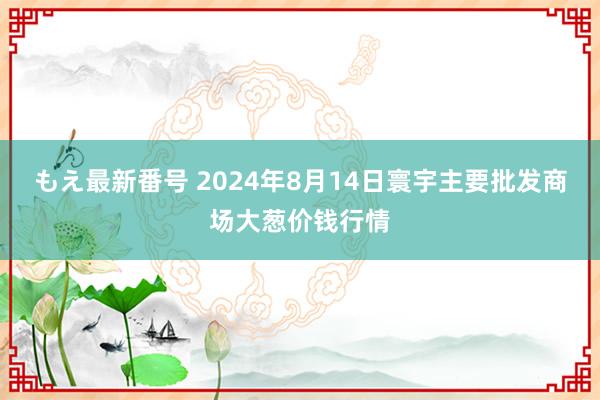 もえ最新番号 2024年8月14日寰宇主要批发商场大葱价钱行情