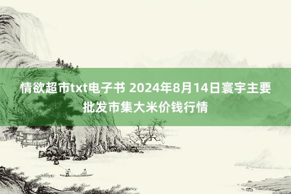 情欲超市txt电子书 2024年8月14日寰宇主要批发市集大米价钱行情