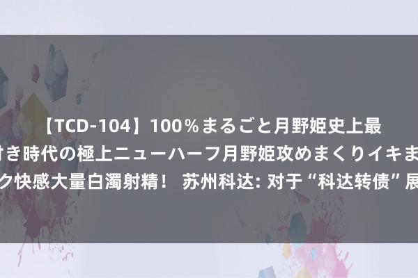 【TCD-104】100％まるごと月野姫史上最強ベスト！ 究極の玉竿付き時代の極上ニューハーフ月野姫攻めまくりイキまくりファック快感大量白濁射精！ 苏州科达: 对于“科达转债”展望闲适转股价钱修正条件的辅导性公告