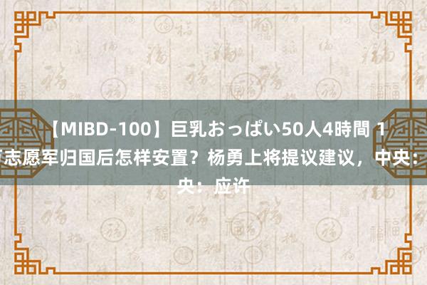 【MIBD-100】巨乳おっぱい50人4時間 130万志愿军归国后怎样安置？杨勇上将提议建议，中央：应许