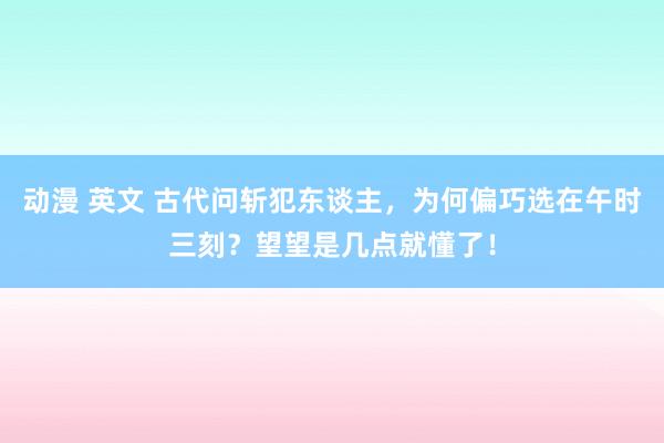 动漫 英文 古代问斩犯东谈主，为何偏巧选在午时三刻？望望是几点就懂了！