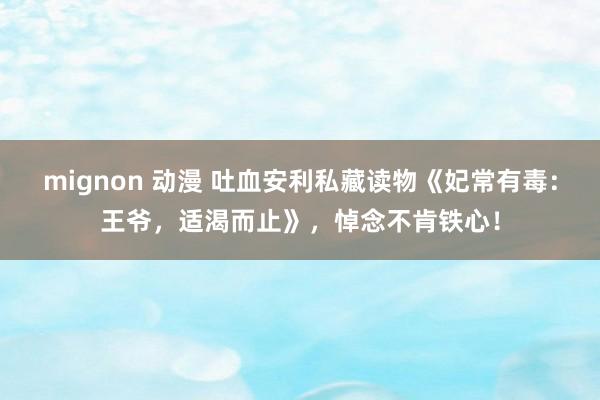 mignon 动漫 吐血安利私藏读物《妃常有毒：王爷，适渴而止》，悼念不肯铁心！