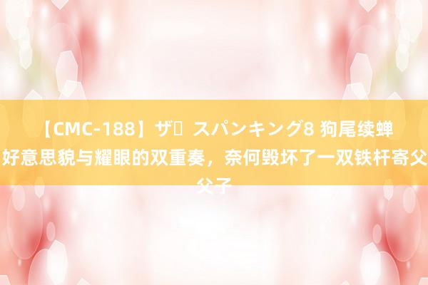 【CMC-188】ザ・スパンキング8 狗尾续蝉：好意思貌与耀眼的双重奏，奈何毁坏了一双铁杆寄父子