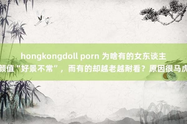 hongkongdoll porn 为啥有的女东谈主颜值“好景不常”，而有的却越老越耐看？原因很马虎