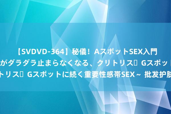 【SVDVD-364】秘儀！AスポットSEX入門 ～刺激した瞬間から愛液がダラダラ止まらなくなる、クリトリス・Gスポットに続く重要性感帯SEX～ 批发护肤品厂家