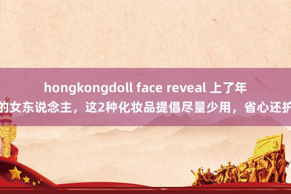 hongkongdoll face reveal 上了年事的女东说念主，这2种化妆品提倡尽量少用，省心还护肤