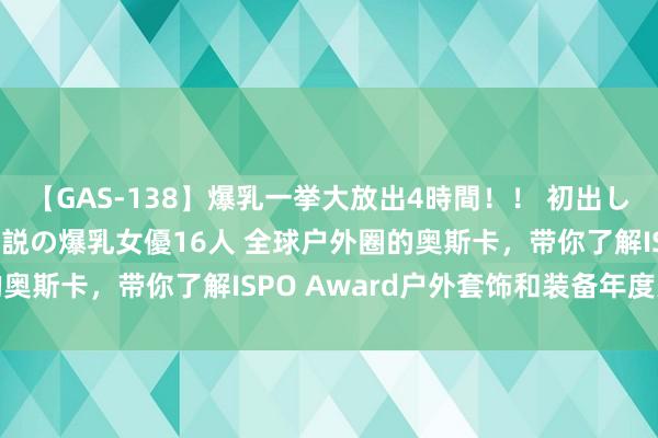 【GAS-138】爆乳一挙大放出4時間！！ 初出し！すべて撮り下ろし 伝説の爆乳女優16人 全球户外圈的奥斯卡，带你了解ISPO Award户外套饰和装备年度大奖