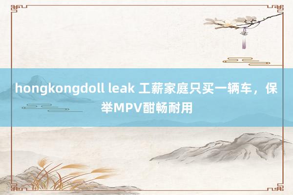 hongkongdoll leak 工薪家庭只买一辆车，保举MPV酣畅耐用