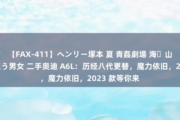 【FAX-411】ヘンリー塚本 夏 青姦劇場 海・山・川 ハマり狂う男女 二手奥迪 A6L：历经八代更替，魔力依旧，2023 款等你来