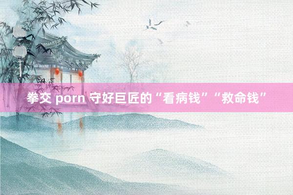 拳交 porn 守好巨匠的“看病钱”“救命钱”