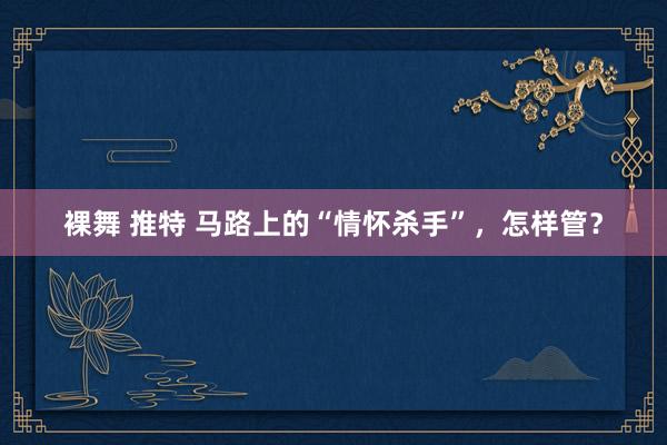 裸舞 推特 马路上的“情怀杀手”，怎样管？