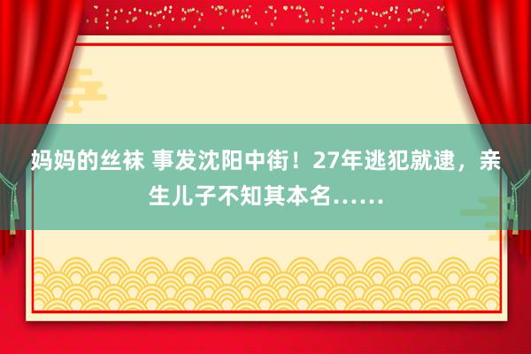 妈妈的丝袜 事发沈阳中街！27年逃犯就逮，亲生儿子不知其本名……