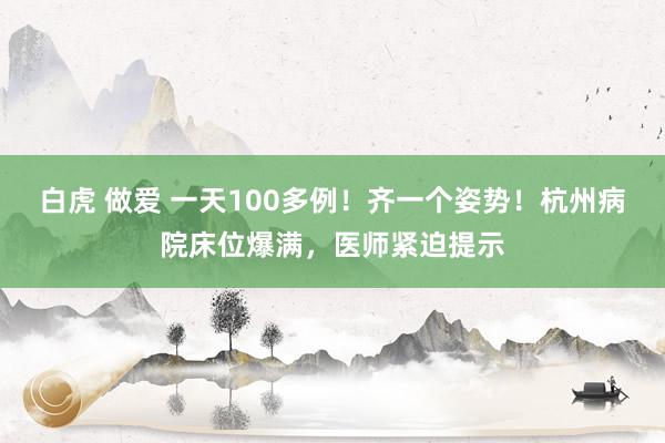 白虎 做爱 一天100多例！齐一个姿势！杭州病院床位爆满，医师紧迫提示