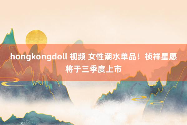 hongkongdoll 视频 女性潮水单品！祯祥星愿将于三季度上市