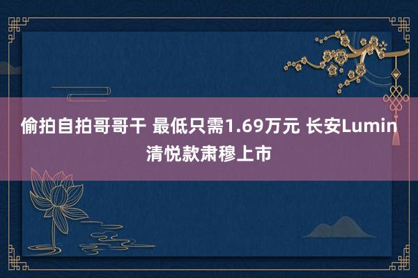 偷拍自拍哥哥干 最低只需1.69万元 长安Lumin清悦款肃穆上市