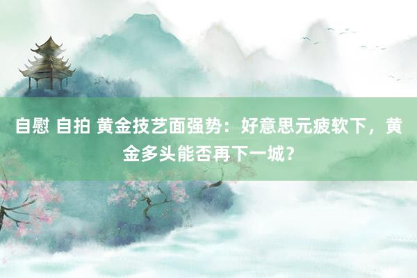 自慰 自拍 黄金技艺面强势：好意思元疲软下，黄金多头能否再下一城？