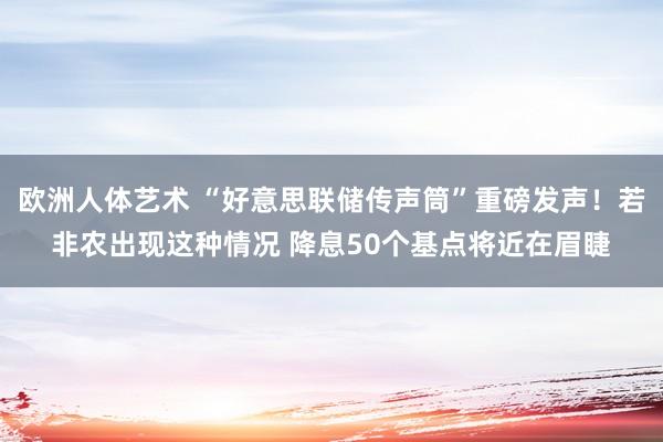 欧洲人体艺术 “好意思联储传声筒”重磅发声！若非农出现这种情况 降息50个基点将近在眉睫