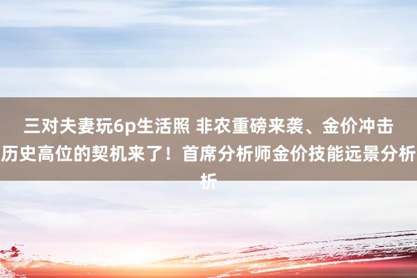 三对夫妻玩6p生活照 非农重磅来袭、金价冲击历史高位的契机来了！首席分析师金价技能远景分析