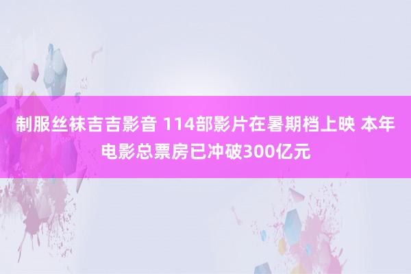 制服丝袜吉吉影音 114部影片在暑期档上映 本年电影总票房已冲破300亿元