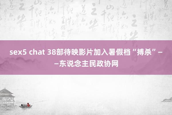 sex5 chat 38部待映影片加入暑假档“搏杀”——东说念主民政协网