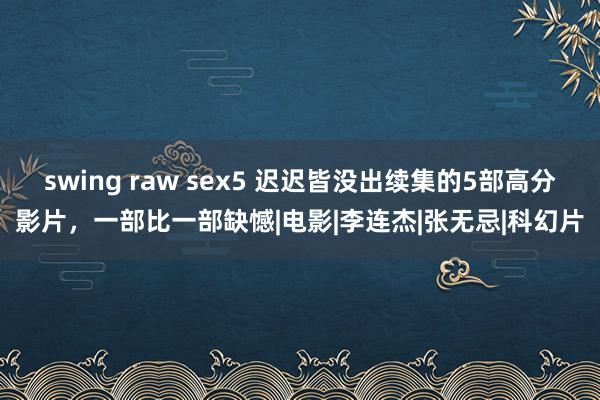 swing raw sex5 迟迟皆没出续集的5部高分影片，一部比一部缺憾|电影|李连杰|张无忌|科幻片