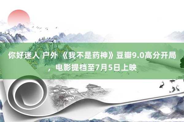 你好迷人 户外 《我不是药神》豆瓣9.0高分开局，电影提档至7月5日上映