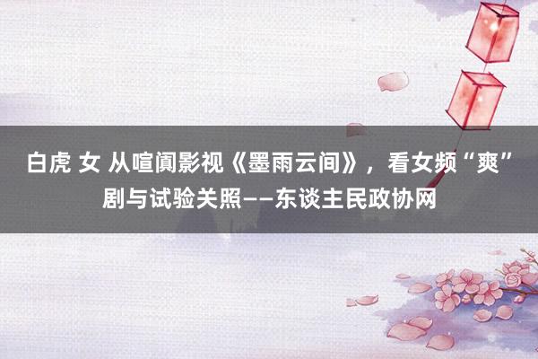 白虎 女 从喧阗影视《墨雨云间》，看女频“爽”剧与试验关照——东谈主民政协网