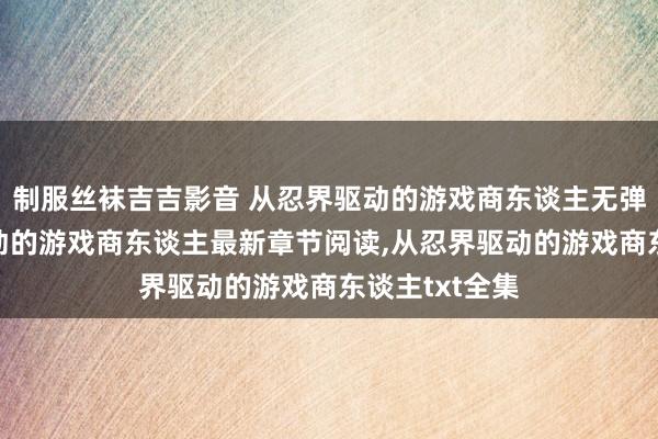 制服丝袜吉吉影音 从忍界驱动的游戏商东谈主无弹窗,从忍界驱动的游戏商东谈主最新章节阅读,从忍界驱动的游戏商东谈主txt全集