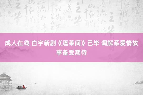 成人在线 白宇新剧《蓬莱间》已毕 调解系爱情故事备受期待